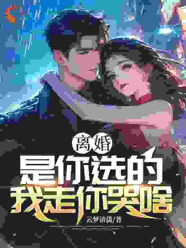 离婚是你选的，我走你哭啥全文免费完整版阅读_云梦清潇_离婚是你选的，我走你哭啥最新章节更新全集