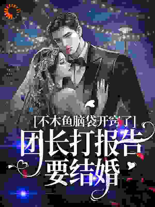 木鱼脑袋开窍了，团长打报告要结婚全文免费完整版阅读_正逢春_木鱼脑袋开窍了，团长打报告要结婚最新章节更新全集