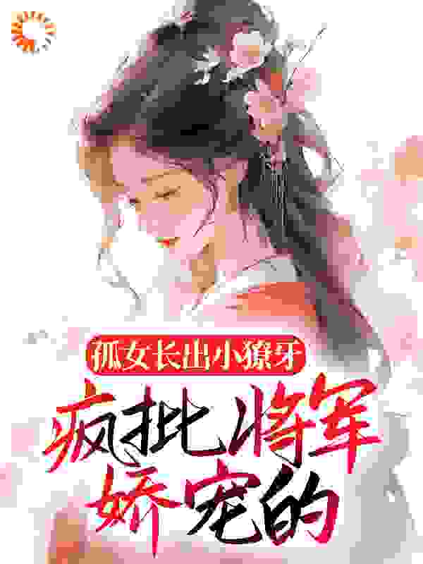 孤女长出小獠牙，疯批将军娇宠的全文免费完整版阅读_羡鱼珂_孤女长出小獠牙，疯批将军娇宠的最新章节更新全集