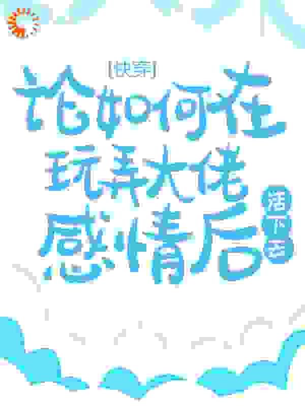 快穿：论如何在玩弄大佬感情后活下去全文免费完整版阅读_一个小莹_快穿：论如何在玩弄大佬感情后活下去最新章节更新全集