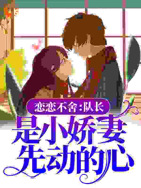 恋恋不舍：队长，是小娇妻先动的心全文免费完整版阅读_小甜软糖_恋恋不舍：队长，是小娇妻先动的心最新章节更新全集